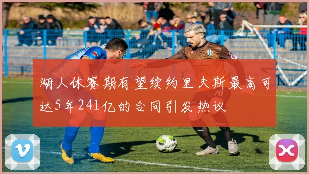 湖人休赛期有望续约里夫斯最高可达5年241亿的合同引发热议
