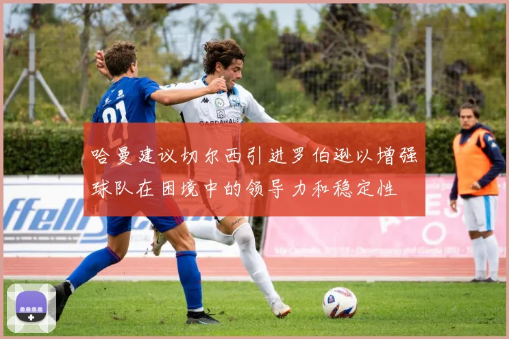 哈曼建议切尔西引进罗伯逊以增强球队在困境中的领导力和稳定性