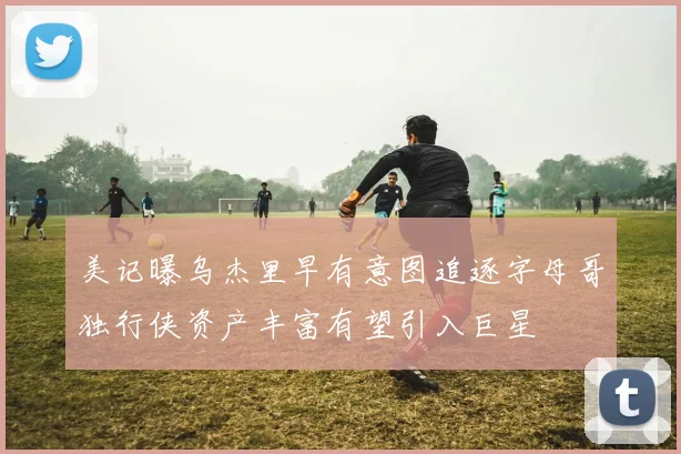 美记曝乌杰里早有意图追逐字母哥独行侠资产丰富有望引入巨星
