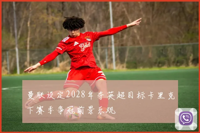 曼联设定2028年夺英超目标卡里克下赛季争冠前景乐观