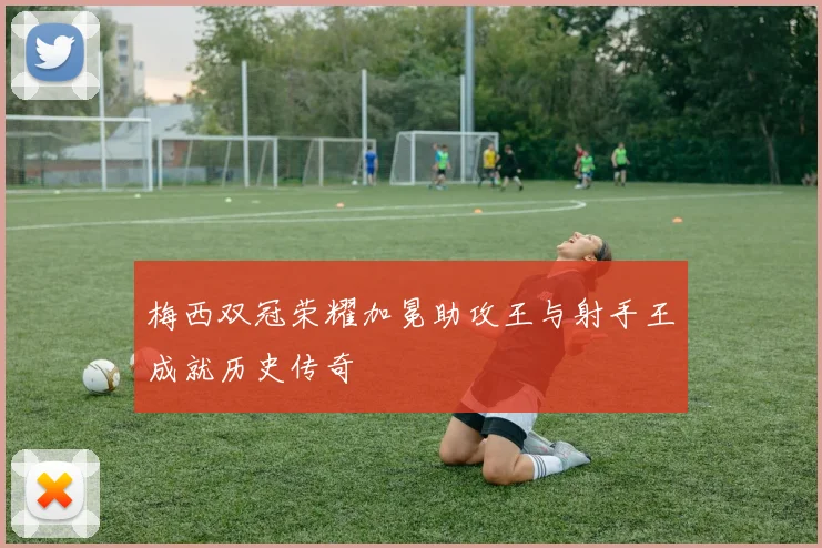 梅西双冠荣耀加冕助攻王与射手王成就历史传奇