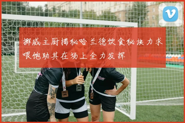挪威主厨揭秘哈兰德饮食秘诀力求喂饱助其在场上全力发挥