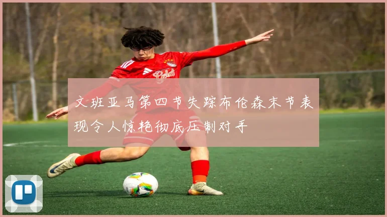 文班亚马第四节失踪布伦森末节表现令人惊艳彻底压制对手