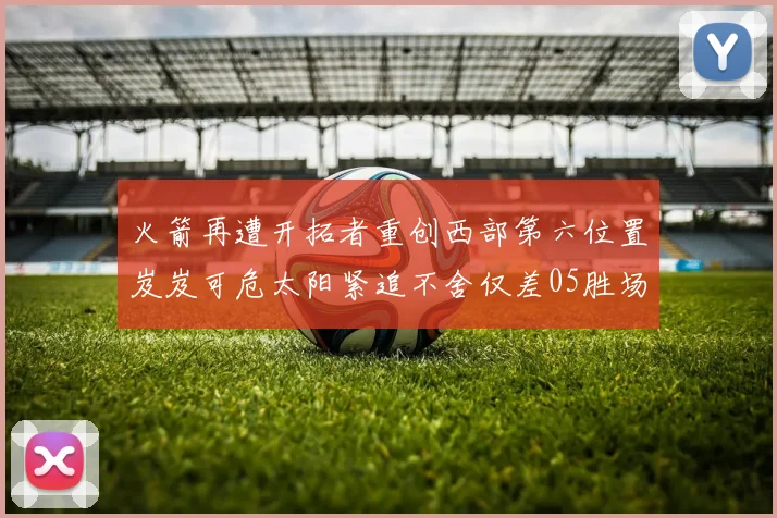 火箭再遭开拓者重创西部第六位置岌岌可危太阳紧追不舍仅差05胜场